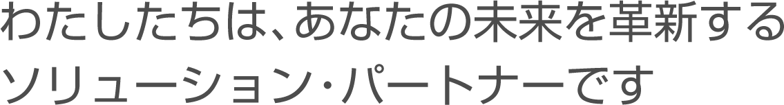 わたしたちは、あなたの未来を革新するソリューション・パートナーです